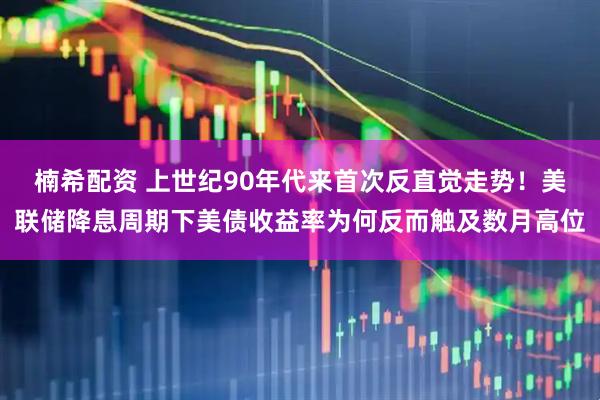 楠希配资 上世纪90年代来首次反直觉走势！美联储降息周期下美债收益率为何反而触及数月高位
