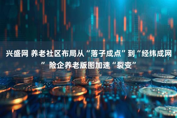 兴盛网 养老社区布局从“落子成点”到“经纬成网” 险企养老版图加速“裂变”