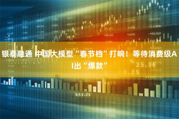 银泰融通 中国大模型“春节档”打响！等待消费级AI出“爆款”
