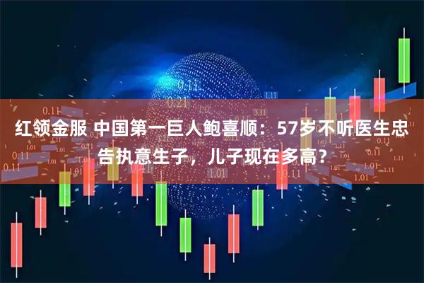 红领金服 中国第一巨人鲍喜顺：57岁不听医生忠告执意生子，儿子现在多高？