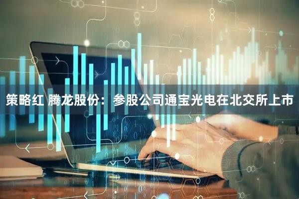 策略红 腾龙股份：参股公司通宝光电在北交所上市