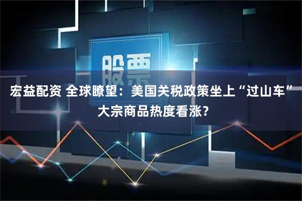 宏益配资 全球瞭望：美国关税政策坐上“过山车” 大宗商品热度看涨？