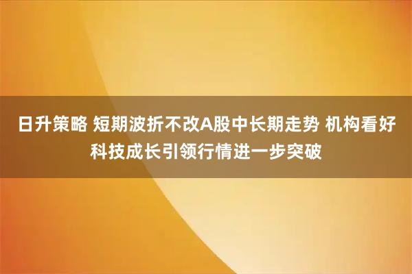 日升策略 短期波折不改A股中长期走势 机构看好科技成长引领行情进一步突破