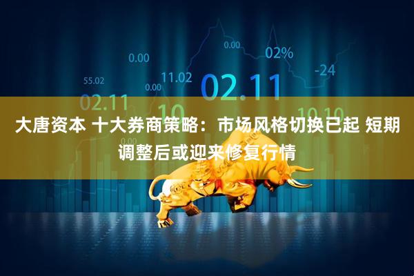 大唐资本 十大券商策略：市场风格切换已起 短期调整后或迎来修复行情