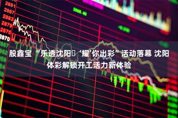 股鑫宝 “乐透沈阳・‘耀’你出彩”活动落幕 沈阳体彩解锁开工活力新体验