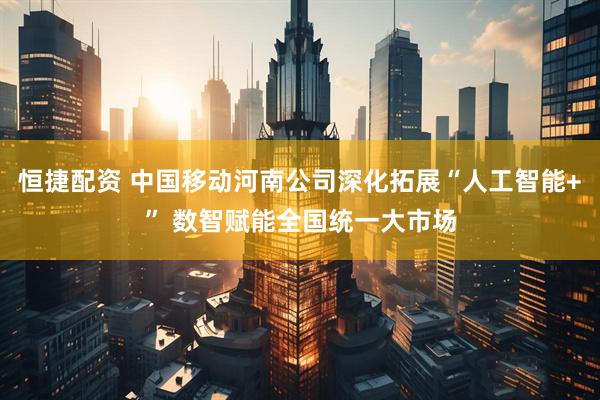 恒捷配资 中国移动河南公司深化拓展“人工智能+” 数智赋能全国统一大市场