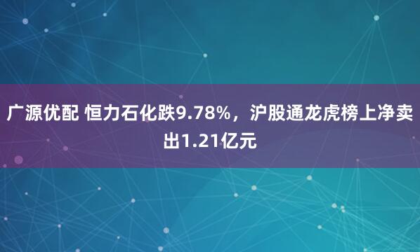 广源优配 恒力石化跌9.78%，沪股通龙虎榜上净卖出1.21亿元