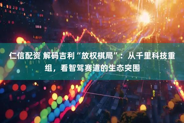 仁信配资 解码吉利“放权棋局”：从千里科技重组，看智驾赛道的生态突围