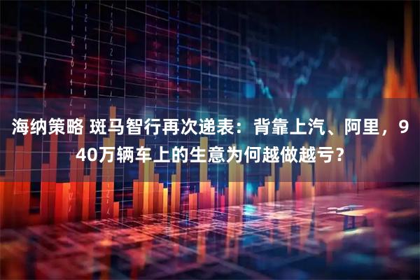 海纳策略 斑马智行再次递表：背靠上汽、阿里，940万辆车上的生意为何越做越亏？