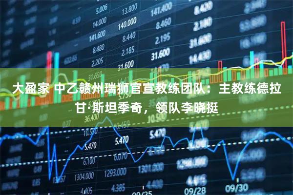 大盈家 中乙赣州瑞狮官宣教练团队：主教练德拉甘·斯坦季奇，领队李晓挺